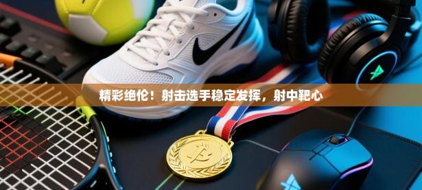 精彩绝伦！射击选手稳定发挥，射中靶心